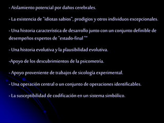 - Aislamiento potencial por daños cerebrales. 
- La existencia de "idiotas sabios", prodigios y otros individuos excepcionales. 
- Una historia característica de desarrollo junto con un conjunto definible de 
desempeños expertos de "estado-final "“ 
- Una historia evolutiva y la plausibilidad evolutiva. 
-Apoyo de los descubrimientos de la psicometría. 
- Apoyo proveniente de trabajos de sicología experimental. 
- Una operación central o un conjunto de operaciones identificables. 
- La susceptibilidad de codificación en un sistema simbólico. 
 