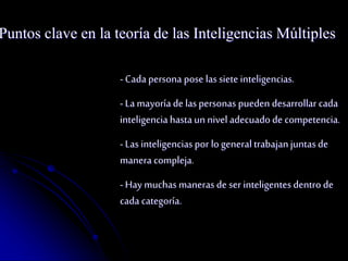Puntos clave en la teoría de las Inteligencias Múltiples 
- Cada persona pose las siete inteligencias. 
- La mayoría de las personas pueden desarrollar cada 
inteligencia hasta un nivel adecuado de competencia. 
- Las inteligencias por lo general trabajan juntas de 
manera compleja. 
- Hay muchas maneras de ser inteligentes dentro de 
cada categoría. 
