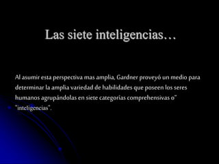 Las siete inteligencias… 
Al asumir esta perspectiva mas amplia, Gardner proveyó un medio para 
determinar la amplia variedad de habilidades que poseen los seres 
humanos agrupándolas en siete categorías comprehensivas o” 
"inteligencias". 
 