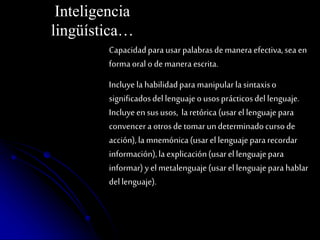 Inteligencia 
lingüística… 
Capacidad para usar palabras de manera efectiva, sea en 
forma oral o de manera escrita. 
Incluye la habilidad para manipular la sintaxis o 
significados del lenguaje o usos prácticos del lenguaje. 
Incluye en sus usos, la retórica (usar el lenguaje para 
convencer a otros de tomar un determinado curso de 
acción), la mnemónica (usar el lenguaje para recordar 
información), la explicación (usar el lenguaje para 
informar) y el metalenguaje (usar el lenguaje para hablar 
del lenguaje). 
 