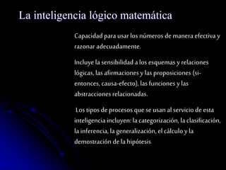La inteligencia lógico matemática 
Capacidad para usar los números de manera efectiva y 
razonar adecuadamente. 
Incluye la sensibilidad a los esquemas y relaciones 
lógicas, las afirmaciones y las proposiciones (si-entonces, 
causa-efecto), las funciones y las 
abstracciones relacionadas. 
Los tipos de procesos que se usan al servicio de esta 
inteligencia incluyen: la categorización, la clasificación, 
la inferencia, la generalización, el cálculo y la 
demostración de la hipótesis 
 