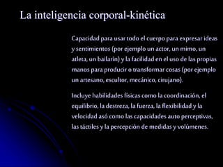 La inteligencia corporal-kinética 
Capacidad para usar todo el cuerpo para expresar ideas 
y sentimientos (por ejemplo un actor, un mimo, un 
atleta, un bailarín) y la facilidad en el uso de las propias 
manos para producir o transformar cosas (por ejemplo 
un artesano, escultor, mecánico, cirujano). 
Incluye habilidades físicas como la coordinación, el 
equilibrio, la destreza, la fuerza, la flexibilidad y la 
velocidad asó como las capacidades auto perceptivas, 
las táctiles y la percepción de medidas y volúmenes. 
 