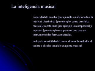 La inteligencia musical 
Capacidad de percibir (por ejemplo un aficionado a la 
música), discriminar (por ejemplo, como un crítico 
musical), transformar (por ejemplo un compositor) y 
expresar (por ejemplo una persona que toca un 
instrumento) las formas musicales. 
Incluye la sensibilidad al ritmo, el tono, la melodía, el 
timbre o el color tonal de una pieza musical. 
 
