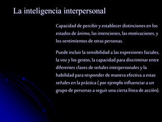 La inteligencia interpersonal 
Capacidad de percibir y establecer distinciones en los 
estados de ánimo, las intenciones, las motivaciones, y 
los sentimientos de otras personas. 
Puede incluir la sensibilidad a las expresiones faciales, 
la voz y los gestos, la capacidad para discriminar entre 
diferentes clases de señales interpersonales y la 
habilidad para responder de manera efectiva a estas 
señales en la práctica ( por ejemplo influenciar a un 
grupo de personas a seguir una cierta línea de acción). 
 