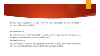 La tesis clásica subclasifica los actos nulos en nulos absolutos o de pleno Derecho y
en nulos relativos o anulables.
Nulidad Relativa:
Es una sanción de menor gravedad al afectar intereses particulares o privados, y es
declarada judicialmente a petición del afectado.
Nulidad Absoluta:
Es una violación u omisión de un precepto del orden público, como lo es no cumplir
con los requisitos esenciales para la celebración del acto jurídico.
 
