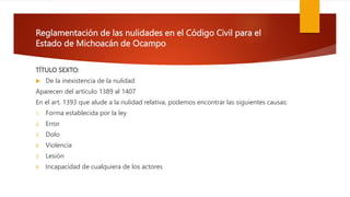 Reglamentación de las nulidades en el Código Civil para el
Estado de Michoacán de Ocampo
TÍTULO SEXTO:
 De la inexistencia de la nulidad
Aparecen del artículo 1389 al 1407
En el art. 1393 que alude a la nulidad relativa, podemos encontrar las siguientes causas:
1. Forma establecida por la ley
2. Error
3. Dolo
4. Violencia
5. Lesión
6. Incapacidad de cualquiera de los actores
 