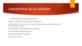 Características de las nulidades
 CARACTERÍSTICAS NULIDAD ABSOLUTA
Incurre en violación de las leyes de orden público
Inconfirmable.- es un acto que no que no nace a la vida jurídica, no se puede
confirmar su existencia.
Imprescriptible.- No desaparece con el tiempo
No se requiere declaración judicial
Puede invocarla todo interesado
No produce efectos.
 