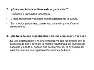 2. ¿Qué características tiene esta organización?
•   Producen y transmiten tecnología.
•   Crean, transmiten y reciben manifestaciones de la cultura.
•    Son medios para crear, conservar, transmitir y modificar el
    conocimiento.


6. ¿Se trata de una organización o de una empresa? ¿Por qué?
    Es una organización y no una empresa ya que fue creada con el
    propósito de dar a conocer la historia argentina a los alumnos de
    escuelas y a todo el público que se interese por la evolución del
    país. Por eso es una organización sin fines de lucro.
 