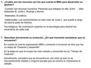 1. ¿Cuáles son los recursos con los que cuenta la MBA para desarrollar su
   gestión?
   Cuentan con recursos humanos: Personas que trabajan en ella. Entre       ellos
   Sebastián B. Justo L. Rodrigo y Norma.
   Materiales: El edificio.
   Intelectuales: Los conocimientos en este caso de Justo L. que quedó a cargo
   de toda la parte de Historia.
  Tecnológicos: Se contrataron expertos en la tecnología para diseñar los
  escenarios de cada aula.


7. Describan brevemente su evolución. ¿En qué momento consideran que se
   encuentra?
  En cuanto se creó la organización MBA y comenzó a funcionar se dice que fue
  su etapa de “Creación y desarrollo”.
  En la etapa en que el museo fue más visitado y concurrido fue su “Tiempo de
  madurez”.
  Actualmente, considero que se encuentra en una crisis ya que no es
  frecuentemente visitado y ninguna escuela que ya conoce su mecanismo lo
  adoptó.
 