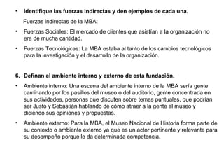 •   Identifique las fuerzas indirectas y den ejemplos de cada una.
    Fuerzas indirectas de la MBA:
•   Fuerzas Sociales: El mercado de clientes que asistían a la organización no
    era de mucha cantidad.
•   Fuerzas Tecnológicas: La MBA estaba al tanto de los cambios tecnológicos
    para la investigación y el desarrollo de la organización.


6. Definan el ambiente interno y externo de esta fundación.
•   Ambiente interno: Una escena del ambiente interno de la MBA sería gente
    caminando por los pasillos del museo o del auditorio, gente concentrada en
    sus actividades, personas que discuten sobre temas puntuales, que podrían
    ser Justo y Sebastián hablando de cómo atraer a la gente al museo y
    diciendo sus opiniones y propuestas.
•   Ambiente externo: Para la MBA, el Museo Nacional de Historia forma parte de
    su contexto o ambiente externo ya que es un actor pertinente y relevante para
    su desempeño porque le da determinada competencia.
 