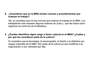 8. ¿Consideran que en la MBA existen normas y procedimientos que
   ordenan el trabajo?
    No, yo considero que no hay normas que ordenan el trabajo en la MBA. Los
   trabajadores solo respetan algunas órdenes de Justo L. que les indica como
   organizar los archivos de la biblioteca.


4. ¿Pueden identificar algún rasgo o factor cultural en la MBA? ¿Cuáles y
   por qué los consideran parte de la cultura?
  Yo considero que la tecnología, la escenografía, el diseño y la didáctica son
  rasgos culturales de la MBA. Son parte de la cultura ya que modifican a la
  organización y son utilizados por ella.
 