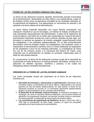 TEORÍA DE LAS RELACIONES HUMANAS (Elton Mayo)
La teoría de las relaciones humanas (también denominada escuela humanística
de la administración), desarrollada por Elton Mayo y sus colaboradores, surgió en
los Estados Unidos como consecuencia inmediata de los resultados obtenidos en
el experimento de Hawthorne, Fue básicamente un movimiento de reacción y de
oposición a la teoría clásica de la administración.
La teoría clásica pretendió desarrollar una nueva filosofía empresarial, una
civilización industrial en que la tecnología y el método de trabajo constituyen las
más importantes preocupaciones del administrador. A pesar de la hegemonía de
la teoría clásica y del hecho de no haber sido cuestionada por ninguna otra teoría
administrativa importante durante las cuatro primeras décadas de este siglo, sus
principios no siempre se aceptaron de manera sosegada, específicamente entre
los trabajadores y los sindicatos estadounidenses. En un país eminentemente
democrático como los Estados Unidos, los trabajadores y los sindicatos vieron e
interpretaron la administración científica como un medio sofisticado de explotación
de los empleados a favor de los intereses patronales. La investigación de Hoxie
fue uno de los primeros avisos a la autocracia del sistema de Taylor, pues
comprobó que la administración se basaba en principios inadecuados para el
estilo de vida estadounidense.
En consecuencia, la teoría de las relaciones humanas surgió de la necesidad de
contrarrestar la fuerte tendencia a la deshumanización del trabajo, iniciada con la
aplicación de métodos rigurosos, científicos y precisos, a los cuales los
trabajadores debían someterse forzosamente.
ORÍGENES DE LA TEORÍA DE LAS RELACIONES HUMANAS
Las cuatro principales causas del surgimiento de la teoría de las relaciones
humanas son:
1. Necesidad de humanizar y democratizar la administración, liberándola de los
conceptos rígidos y mecanicistas de la teoría clásica y adecuándola a los nuevos
patrones de vida del pueblo estadounidense. En este sentido, la teoría de las
relaciones humanas se convirtió en un movimiento típicamente estadounidense
dirigido a la democratización de los conceptos administrativos.
2. El desarrollo de las llamadas ciencias humanas, en especial la psicología y la
sociología, así como su creciente influencia intelectual y sus primeros intentos de
aplicación a la organización industrial. Las ciencias humanas vinieron a demostrar,
de manera gradual, lo inadecuado de los principios de la teoría clásica.
3. Las conclusiones del experimento de Hawthorne, llevado a cabo entre 1927 y
1932 bajo la coordinación de Elton Mayo, pusieron en jaque los principales
postulados de la teoría clásica de la administración.
 