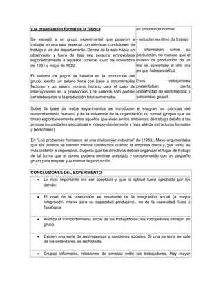 y la organización formal de la fábrica
Se escogió a un grupo experimental que pasaron a
trabajar en una sala especial con idénticas condiciones de
trabajo a las del departamento. Dentro de la sala había un
observador y fuera de ésta una persona entrevistaba
esporádicamente a aquellos obreros. Duró de noviembre
de 1931 a mayo de 1932.
El sistema de pagos se basaba en la producción del
grupo: existía un salario hora con base a innumerables
factores y un salario mínimo horario para el caso de
interrupciones en la producción. Los salarios sólo podían
ser elaborados si la producción total aumentaba.
su producción normal:
- reducían su ritmo de trabajo
- informaban sobre su
producción, de manera que el
exceso de producción de un
día se acreditase al otro día
en que hubiese déficit.
Esos trabajadores
presentaban cierta
uniformidad de sentimientos y
solidaridad grupal.
Sobre la base de estos experimentos se introducen e integran las ciencias del
comportamiento humano y de la influencia de la organización no formal (grupos que se
crean espontáneamente entre aquellos que viven en los ambientes de trabajo debido a las
propias necesidades asociativas e independientemente y más allá de estructuras formales
y personales).
En “Los problemas humanos de una civilización industrial” de (1933), Mayo argumentaba
que los obreros se sienten menos satisfechos cuando la empresa crece y, por tanto, es
más distante e impersonal. Sugería que los directivos debían organizar el lugar de trabajo
de tal forma que el obrero pudiera sentirse aceptado y comprometido con un pequeño
grupo para mejorar y aumentar la producción.
CONCLUSIONES DEL EXPERIMENTO
Lo más importante era ser aceptado y que la aptitud fuera aprobada por los
demás.
El nivel de la producción es resultante de la integración social (a mayor
integración, mayor será su capacidad productiva), no de la capacidad física o
fisiológica.
Analiza el comportamiento social de los trabajadores; los trabajadores trabajan en
grupo.
Existen una serie de recompensas y sanciones sociales. Si una persona se sale
de los estándares, es rechazada.
Grupos informales, relaciones de amistad entre los trabajadores. Hay mayor
 