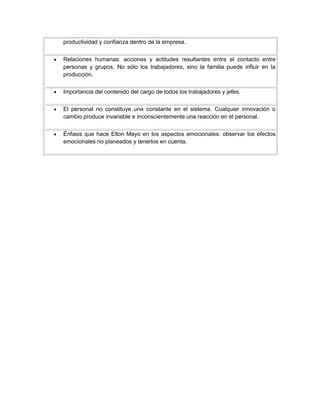 productividad y confianza dentro de la empresa.
Relaciones humanas: acciones y actitudes resultantes entre el contacto entre
personas y grupos. No sólo los trabajadores, sino la familia puede influir en la
producción.
Importancia del contenido del cargo de todos los trabajadores y jefes.
El personal no constituye una constante en el sistema. Cualquier innovación o
cambio produce invariable e inconscientemente una reacción en el personal.
Énfasis que hace Elton Mayo en los aspectos emocionales: observar los efectos
emocionales no planeados y tenerlos en cuenta.
 