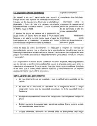y la organización formal de la fábrica

su producción normal:

Se escogió a un grupo experimental que pasaron a
trabajar en una sala especial con idénticas condiciones de
trabajo a las del departamento. Dentro de la sala había un
observador y fuera de ésta una persona entrevistaba
esporádicamente a aquellos obreros. Duró de noviembre
de 1931 a mayo de 1932.

- reducían su ritmo de trabajo

El sistema de pagos se basaba en la producción del
grupo: existía un salario hora con base a innumerables
factores y un salario mínimo horario para el caso de
interrupciones en la producción. Los salarios sólo podían
ser elaborados si la producción total aumentaba.

informaban
sobre
su
producción, de manera que el
exceso de producción de un
día se acreditase al otro día
en que hubiese déficit.
Esos
trabajadores
presentaban
cierta
uniformidad de sentimientos y
solidaridad grupal.

Sobre la base de estos experimentos se introducen e integran las ciencias del
comportamiento humano y de la influencia de la organización no formal (grupos que se
crean espontáneamente entre aquellos que viven en los ambientes de trabajo debido a las
propias necesidades asociativas e independientemente y más allá de estructuras formales
y personales).
En “Los problemas humanos de una civilización industrial” de (1933), Mayo argumentaba
que los obreros se sienten menos satisfechos cuando la empresa crece y, por tanto, es
más distante e impersonal. Sugería que los directivos debían organizar el lugar de trabajo
de tal forma que el obrero pudiera sentirse aceptado y comprometido con un pequeño
grupo para mejorar y aumentar la producción.
CONCLUSIONES DEL EXPERIMENTO


Lo más importante era ser aceptado y que la aptitud fuera aprobada por los
demás.



El nivel de la producción es resultante de la integración social (a mayor
integración, mayor será su capacidad productiva), no de la capacidad física o
fisiológica.



Analiza el comportamiento social de los trabajadores; los trabajadores trabajan en
grupo.



Existen una serie de recompensas y sanciones sociales. Si una persona se sale
de los estándares, es rechazada.



Grupos informales, relaciones de amistad entre los trabajadores. Hay mayor

 