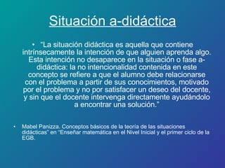 “ La situación didáctica es aquella que contiene intrínsecamente la intención de que alguien aprenda algo. Esta intención no desaparece en la situación o fase a-didáctica: la no intencionalidad contenida en este concepto se refiere a que el alumno debe relacionarse con el problema a partir de sus conocimientos, motivado por el problema y no por satisfacer un deseo del docente, y sin que el docente intervenga directamente ayudándolo a encontrar una solución.” Mabel Panizza. Conceptos básicos de la teoría de las situaciones didácticas” en “Enseñar matemática en el Nivel Inicial y el primer ciclo de la EGB. Situación a-didáctica 