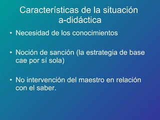 Características de la situación  a-didáctica Necesidad de los conocimientos Noción de sanción (la estrategia de base cae por sí sola) No intervención del maestro en relación con el saber. 