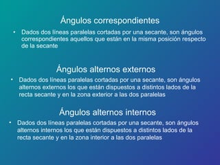 Ángulos correspondientes Dados dos líneas paralelas cortadas por una secante, son ángulos correspondientes aquellos que están en la misma posición respecto de la secante Ángulos alternos externos Ángulos alternos internos Dados dos líneas paralelas cortadas por una secante, son ángulos  alternos externos los que están dispuestos a distintos lados de la recta secante y en la zona exterior a las dos paralelas Dados dos líneas paralelas cortadas por una secante, son ángulos alternos internos los que están dispuestos a distintos lados de la recta secante y en la zona interior a las dos paralelas 