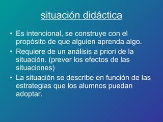 situación didáctica Es intencional, se construye con el propósito de que alguien aprenda algo. Requiere de un análisis a priori de la situación. (prever los efectos de las situaciones) La situación se describe en función de las estrategias que los alumnos puedan adoptar. 