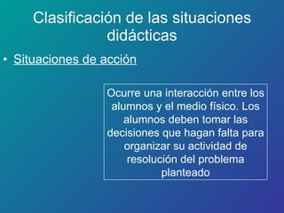 Clasificación de las situaciones didácticas Situaciones de acción Ocurre una interacción entre los alumnos y el medio físico. Los alumnos deben tomar las decisiones que hagan falta para organizar su actividad de resolución del problema planteado 