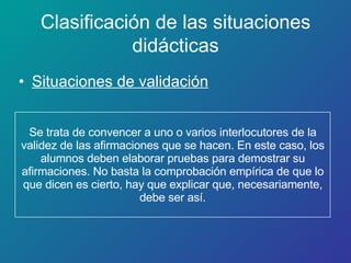 Se trata de convencer a uno o varios interlocutores de la validez de las afirmaciones que se hacen. En este caso, los alumnos deben elaborar pruebas para demostrar su afirmaciones. No basta la comprobación empírica de que lo que dicen es cierto, hay que explicar que, necesariamente, debe ser así. Situaciones de validación Clasificación de las situaciones didácticas 
