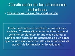 Están destinadas a establecer convenciones sociales. En estas situaciones se intenta que el conjunto de alumnos de una clase asuma la significación socialmente establecida de un saber que ha sido elaborado por ellos en situaciones de acción, de formulación y de validación. Situaciones de institucionalización Clasificación de las situaciones didácticas 