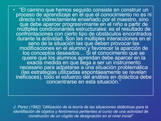 J. Perez (1982) “Utilización de la teoría de las situaciones didácticas para la identifiación de objetos y fenómenos pertientes al curso de una actividad de construción de un cógido de designación en el nivel inicial” “ El camino que hemos seguido consiste en construir un proceso de aprendizaje en el que el conocimiento no es ni directa ni indirectamente enseñado por el maestro, sino que debe aparcer progresivmante en el niño a partir de múltiples condicionantes estructurales: es el resultado de confrontaciones con cierto tipo de obstáculos encontrados durante la actividad. Son las múltiples interacciones en el seno de la situación las que deben provocar las modificaciones en el alumno y favorecer la aparción de los conceptos deseados… Si el conocimento que se quiere que los alumnos aprendan debe aparcer en la exacta medida en que llega a ser un instrumento necesario para adpatarse a una situación problemática (las estrategias utilizadas espontáeamente se revelan ineficaces), todo el esfuerzo del análisis en didáctica debe concentrarse en esta situación.” 