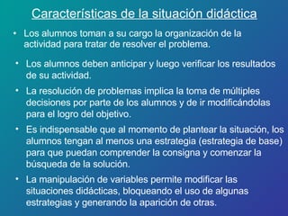 Características de la situación didáctica Los alumnos toman a su cargo la organización de la actividad para tratar de resolver el problema. Los alumnos deben anticipar y luego verificar los resultados de su actividad. La resolución de problemas implica la toma de múltiples decisiones por parte de los alumnos y de ir modificándolas para el logro del objetivo. Es indispensable que al momento de plantear la situación, los alumnos tengan al menos una estrategia (estrategia de base) para que puedan comprender la consigna y comenzar la búsqueda de la solución. La manipulación de variables permite modificar las situaciones didácticas, bloqueando el uso de algunas estrategias y generando la aparición de otras. 