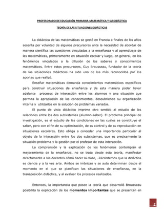 PROFESORADO DE EDUCACIÓN PRIMARIA-MATEMÁTICA Y SU DIDÁCTICA

                       TEORÍA DE LAS SITUACIONES DIDÁCTICAS



      La didáctica de las matemáticas se gestó en Francia a finales de los años
sesenta por voluntad de algunos precursores ante la necesidad de abordar de
manera científica las cuestiones vinculadas a la enseñanza y al aprendizaje de
las matemáticas, primeramente en situación escolar y luego, en general, en los
fenómenos     vinculados   a   la   difusión   de   los   saberes   y   conocimientos
matemáticos. Entre estos precursores, Guy Brousseau, fundador de la teoría
de las situaciones didácticas ha sido uno de los más reconocidos por los
aportes que realizó.
      Enseñar matemáticas demanda conocimientos matemáticos específicos
para construir situaciones de enseñanza y de esta manera poder llevar
adelante    procesos de interacción entre los alumnos y una situación que
permita la apropiación de los conocimientos, descubriendo su organización
interna y utilizarlos en la solución de problemas variados.
      El punto de vista didáctico imprime otro sentido al estudio de las
relaciones entre los dos subsistemas (alumno-saber). El problema principal de
investigación, es el estudio de las condiciones en las cuales se constituye el
saber, pero con el fin de su optimización, de su control y de su reproducción en
situaciones escolares. Esto obliga a conceder una importancia particular al
objeto de la interacción entre los dos subsistemas, que es precisamente la
situación-problema y la gestión por el profesor de esta interacción.
      La comprensión y la explicación de los fenómenos contemplan el
mejoramiento de la enseñanza, no se trata desde esta teoría, manifestar
directamente a los docentes cómo hacer la clase, -Recordemos que la didáctica
es ciencia y a la vez arte. Ambos se imbrican y se auto determinan desde el
momento en el que se planifican las situaciones de enseñanza, en la
transposición didáctica, y al evaluar los procesos realizados.


      Entonces, la importancia que posee la teoría que desarrolló Brousseau
posibilita la explicación de los momentos importantes que se presentan en



                                                                                        1
 