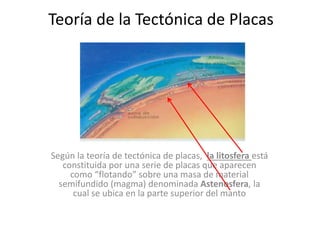 Teoría de la Tectónica de Placas
Según la teoría de tectónica de placas, la litosfera está
constituida por una serie de placas que aparecen
como “flotando” sobre una masa de material
semifundido (magma) denominada Astenosfera, la
cual se ubica en la parte superior del manto
 