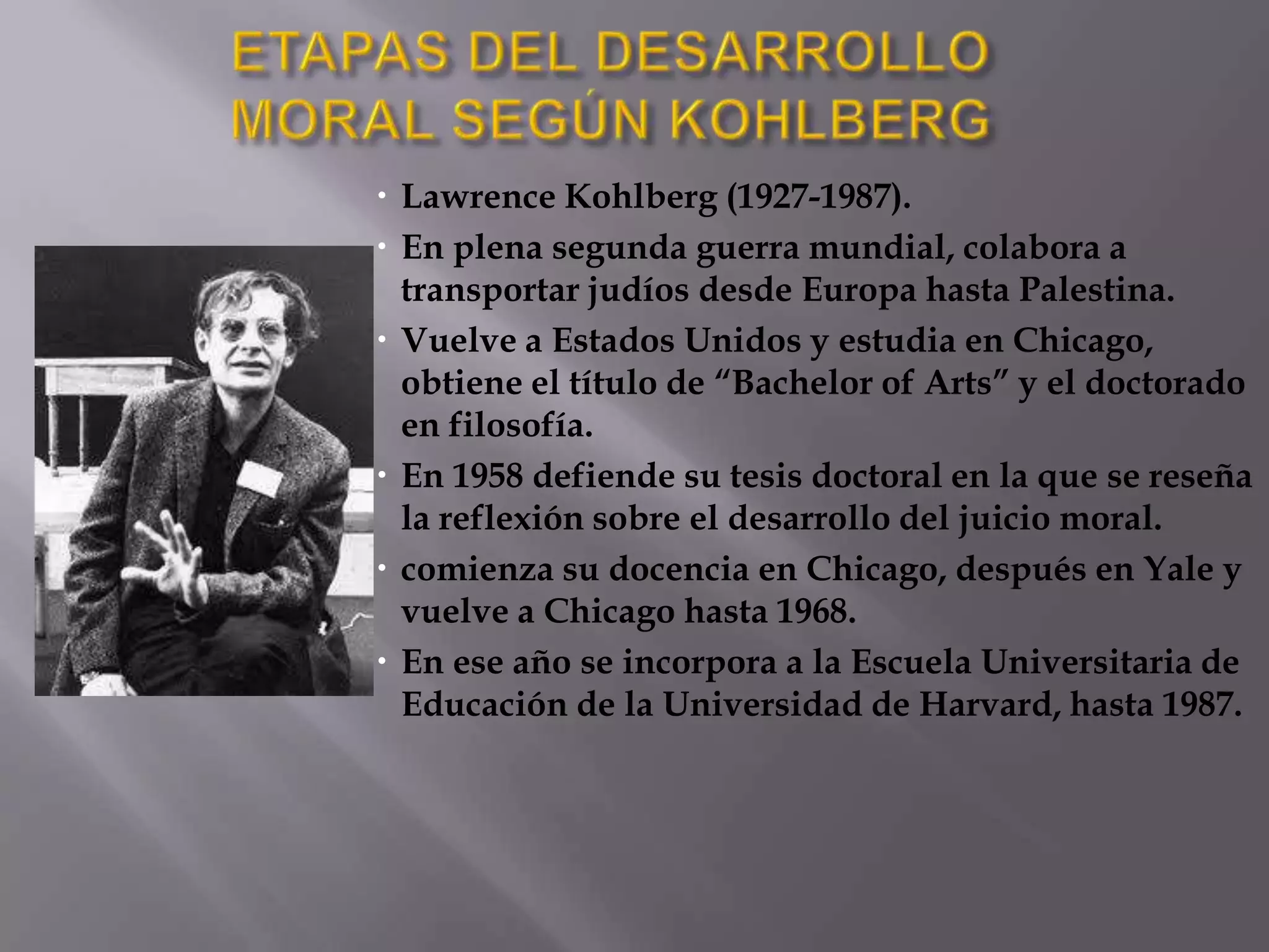 ETAPAS DEL DESARROLLO MORAL SEGÚN KOHLBERGLawrence Kohlberg (1927-1987).En plena segunda guerra mundial, colabora a transportar judíos desde Europa hasta Palestina. Vuelve a Estados Unidos y estudia en Chicago, obtiene el título de “Bachelor of Arts” y el doctorado en filosofía. En 1958 defiende su tesis doctoral en la que se reseña la reflexión sobre el desarrollo del juicio moral.comienza su docencia en Chicago, después en Yale y vuelve a Chicago hasta 1968. En ese año se incorpora a la Escuela Universitaria de Educación de la Universidad de Harvard, hasta 1987. 