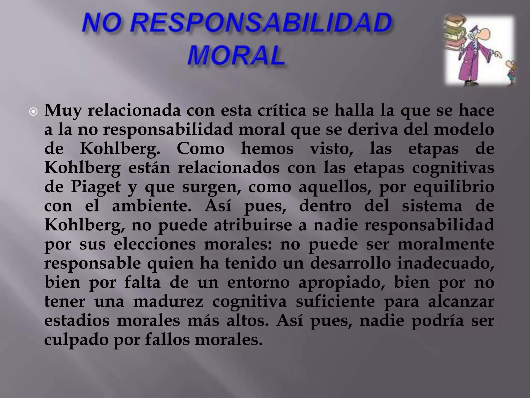 Que los niños pasan a la vez por las secuencias de desarrollo cognitivo y el juicio moral, es decir, no dividen su experiencia en el mundo “físico” y el mundo “social” sino que juegan y piensan en objetos físicos a la vez que se desarrollan con otras personas. En la vida del niño existe una unidad de desarrollo, hay un paralelismo en el desarrollo de conocimiento y afecto, pero los niños parecen progresar algo más rápido en su comprensión del mundo físico que en su comprensión de cómo estructurar relaciones en su mundo social.El desarrollo de los periodos cognitivos es una condición necesaria pero no suficiente para el desarrollo de los niveles paralelos sociomorales.El estadio de razonamiento lógico nos indica el límite alcanzable en el razonamiento moral, aunque no todas las personas logran el límite superior de razonamiento moral que les posibilita el estadio lógico alcanzado.