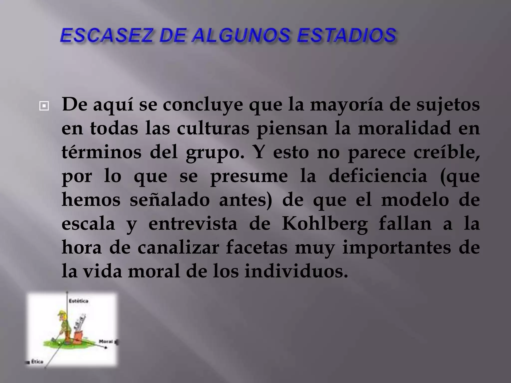 CONDUCTAS MORALES CONCRETASSin embargo, esta crítica no tiene apenas fuerza: Kohlberg en ningún momento se ha propuesto hacer una moral o un sistema ético, sino tan sólo analizar cuál es la formación de la conciencia. 