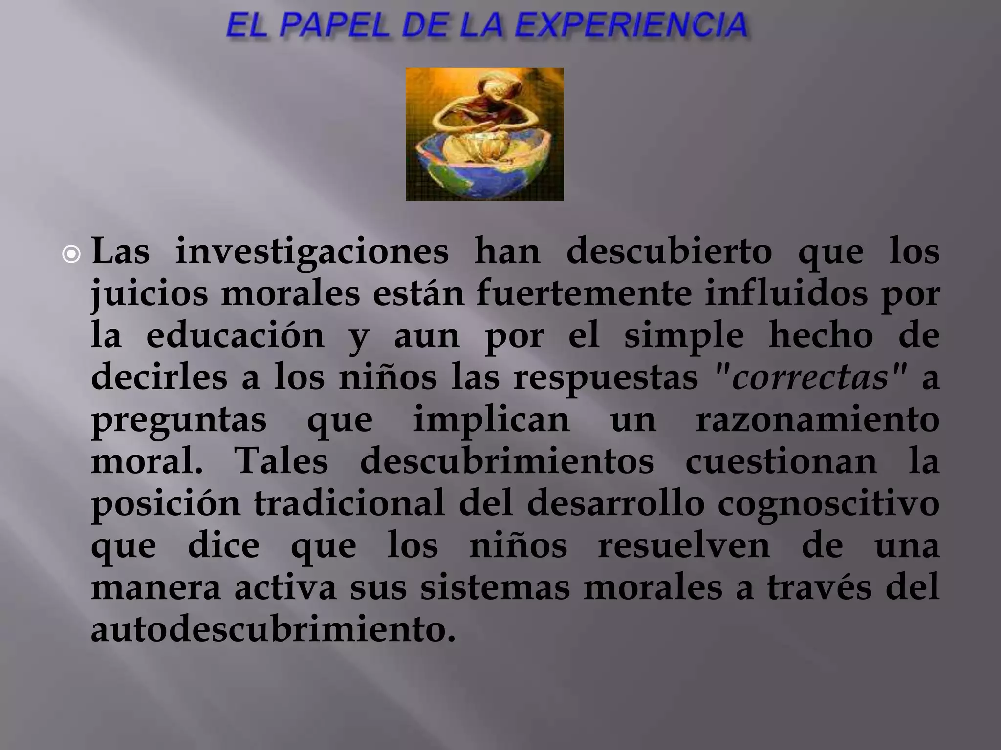 NO RESPONSABILIDAD MORALMuy relacionada con esta crítica se halla la que se hace a la no responsabilidad moral que se deriva del modelo de Kohlberg. Como hemos visto, las etapas de Kohlberg están relacionados con las etapas cognitivas de Piaget y que surgen, como aquellos, por equilibrio con el ambiente. Así pues, dentro del sistema de Kohlberg, no puede atribuirse a nadie responsabilidad por sus elecciones morales: no puede ser moralmente responsable quien ha tenido un desarrollo inadecuado, bien por falta de un entorno apropiado, bien por no tener una madurez cognitiva suficiente para alcanzar estadios morales más altos. Así pues, nadie podría ser culpado por fallos morales. ESCASEZ DE ALGUNOS ESTADIOSDe aquí se concluye que la mayoría de sujetos en todas las culturas piensan la moralidad en términos del grupo. Y esto no parece creíble, por lo que se presume la deficiencia (que hemos señalado antes) de que el modelo de escala y entrevista de Kohlberg fallan a la hora de canalizar facetas muy importantes de la vida moral de los individuos.