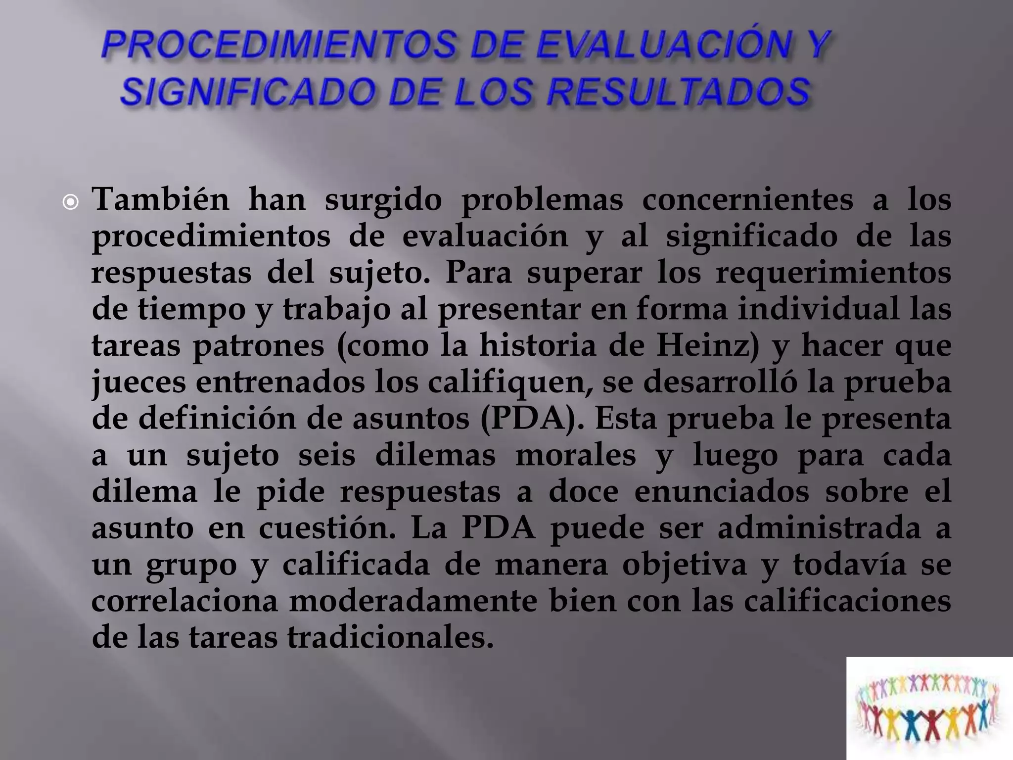 VALIDEZ TRANSCULTURAL Es posible que estas culturas no fomenten un desarrollo más alto también, es probable que la definición de Kohlberg de moralidad como de justicia no sea tan apropiada para las sociedades no occidentales como para las occidentales y que sus procedimientos no hayan identificado más altos de razonamiento en algunas culturas. Así como una cultura le ayuda a la gente a definir conducta inteligente, también establece los patrones para lo que constituye conducta moral. 