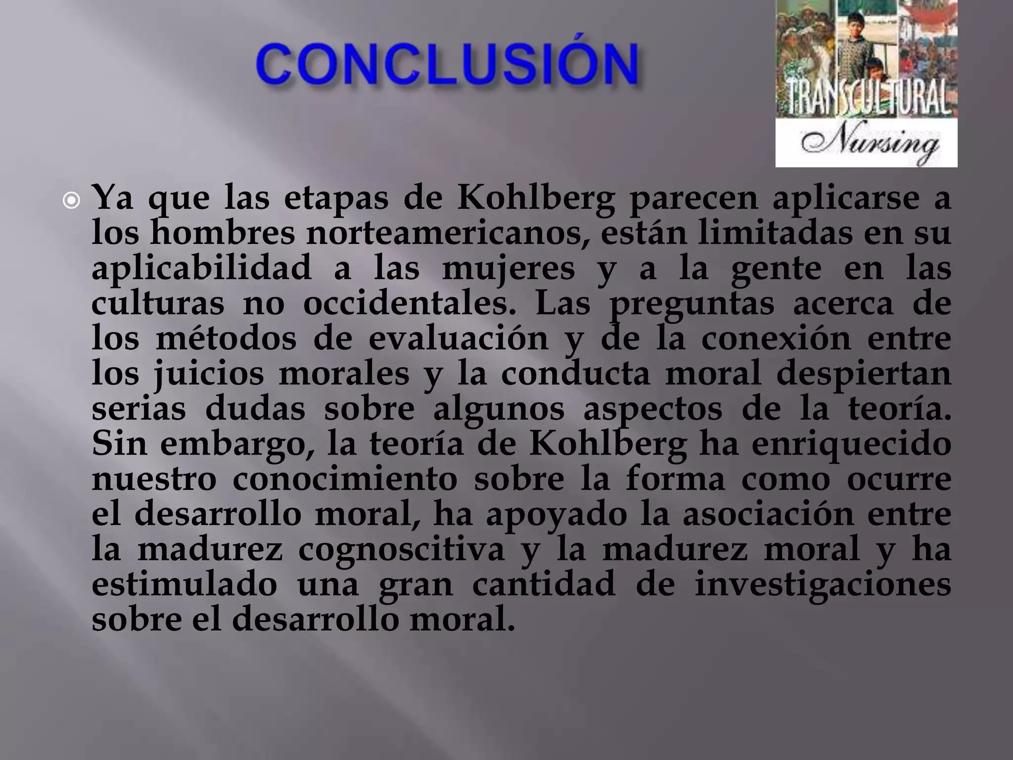 VALIDEZ EN GRUPOS FEMENINOS Además, los críticos también han puesto en tela juicio la conveniencia de la definición de moralidad de Kohlberg para las niñas y mujeres. Aunque algunos estudios de razonamiento en la edad adulta han demostrado que los hombres tienden a obtener más puntuación que las mujeres en las tareas de Kohlberg, otros investigadores han discutido que esta diferencia aparente se debe al nivel educativo y ocupacional alto de los hombres y no al sexo en sí.