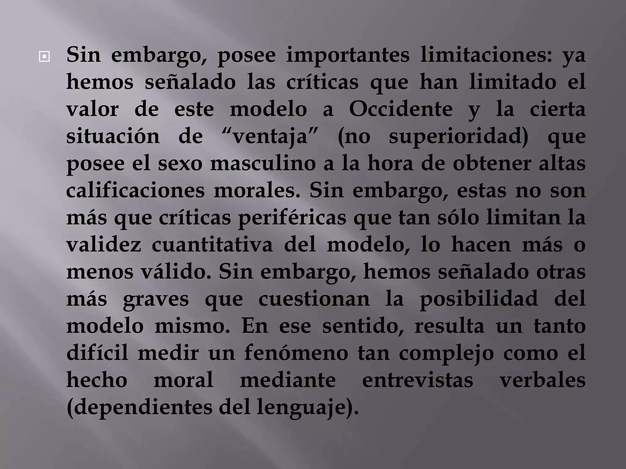 EL PAPEL DE LA EXPERIENCIALas investigaciones han descubierto que los juicios morales están fuertemente influidos por la educación y aun por el simple hecho de decirles a los niños las respuestas "correctas" a preguntas que implican un razonamiento moral. Tales descubrimientos cuestionan la posición tradicional del desarrollo cognoscitivo que dice que los niños resuelven de una manera activa sus sistemas morales a través del autodescubrimiento. PROCEDIMIENTOS DE EVALUACIÓN Y SIGNIFICADO DE LOS RESULTADOS También han surgido problemas concernientes a los procedimientos de evaluación y al significado de las respuestas del sujeto. Para superar los requerimientos de tiempo y trabajo al presentar en forma individual las tareas patrones (como la historia de Heinz) y hacer que jueces entrenados los califiquen, se desarrolló la prueba de definición de asuntos (PDA). Esta prueba le presenta a un sujeto seis dilemas morales y luego para cada dilema le pide respuestas a doce enunciados sobre el asunto en cuestión. La PDA puede ser administrada a un grupo y calificada de manera objetiva y todavía se correlaciona moderadamente bien con las calificaciones de las tareas tradicionales. CONCLUSIÓNYa que las etapas de Kohlberg parecen aplicarse a los hombres norteamericanos, están limitadas en su aplicabilidad a las mujeres y a la gente en las culturas no occidentales. Las preguntas acerca de los métodos de evaluación y de la conexión entre los juicios morales y la conducta moral despiertan serias dudas sobre algunos aspectos de la teoría. Sin embargo, la teoría de Kohlberg ha enriquecido nuestro conocimiento sobre la forma como ocurre el desarrollo moral, ha apoyado la asociación entre la madurez cognoscitiva y la madurez moral y ha estimulado una gran cantidad de investigaciones sobre el desarrollo moral.Sin embargo, posee importantes limitaciones: ya hemos señalado las críticas que han limitado el valor de este modelo a Occidente y la cierta situación de “ventaja” (no superioridad) que posee el sexo masculino a la hora de obtener altas calificaciones morales. Sin embargo, estas no son más que críticas periféricas que tan sólo limitan la validez cuantitativa del modelo, lo hacen más o menos válido. Sin embargo, hemos señalado otras más graves que cuestionan la posibilidad del modelo mismo. En ese sentido, resulta un tanto difícil medir un fenómeno tan complejo como el hecho moral mediante entrevistas verbales (dependientes del lenguaje).