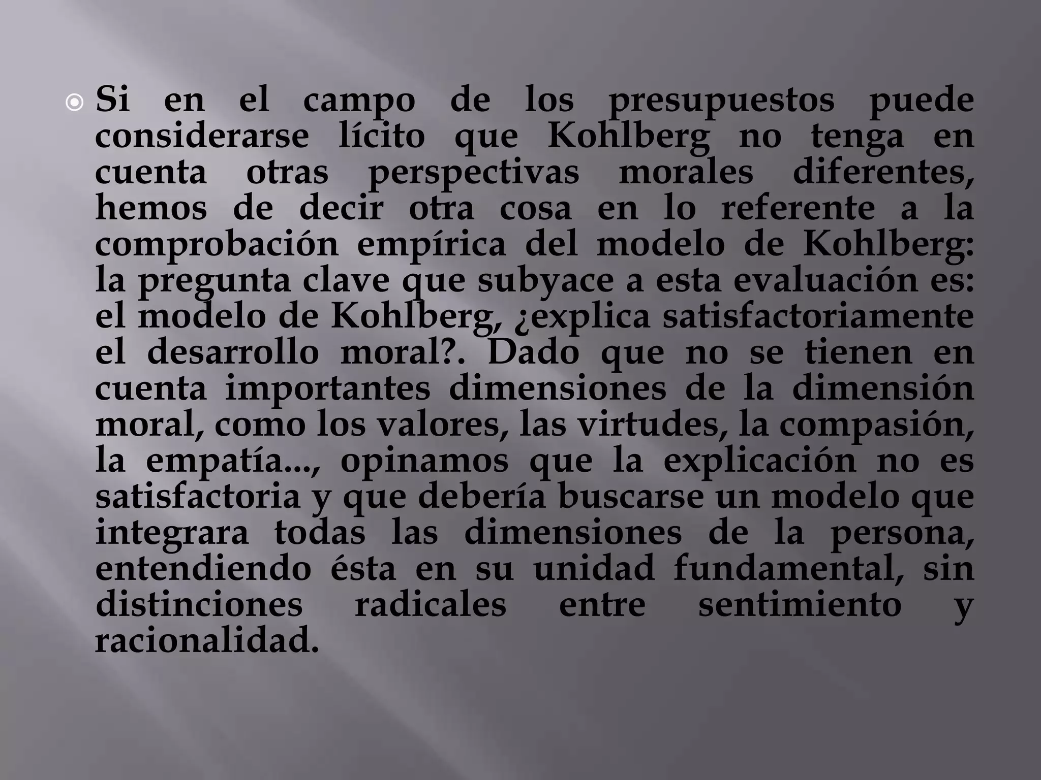 Si en el campo de los presupuestos puede considerarse lícito que Kohlberg no tenga en cuenta otras perspectivas morales diferentes, hemos de decir otra cosa en lo referente a la comprobación empírica del modelo de Kohlberg: la pregunta clave que subyace a esta evaluación es: el modelo de Kohlberg, ¿explica satisfactoriamente el desarrollo moral?. Dado que no se tienen en cuenta importantes dimensiones de la dimensión moral, como los valores, las virtudes, la compasión, la empatía..., opinamos que la explicación no es satisfactoria y que debería buscarse un modelo que integrara todas las dimensiones de la persona, entendiendo ésta en su unidad fundamental, sin distinciones radicales entre sentimiento y racionalidad.