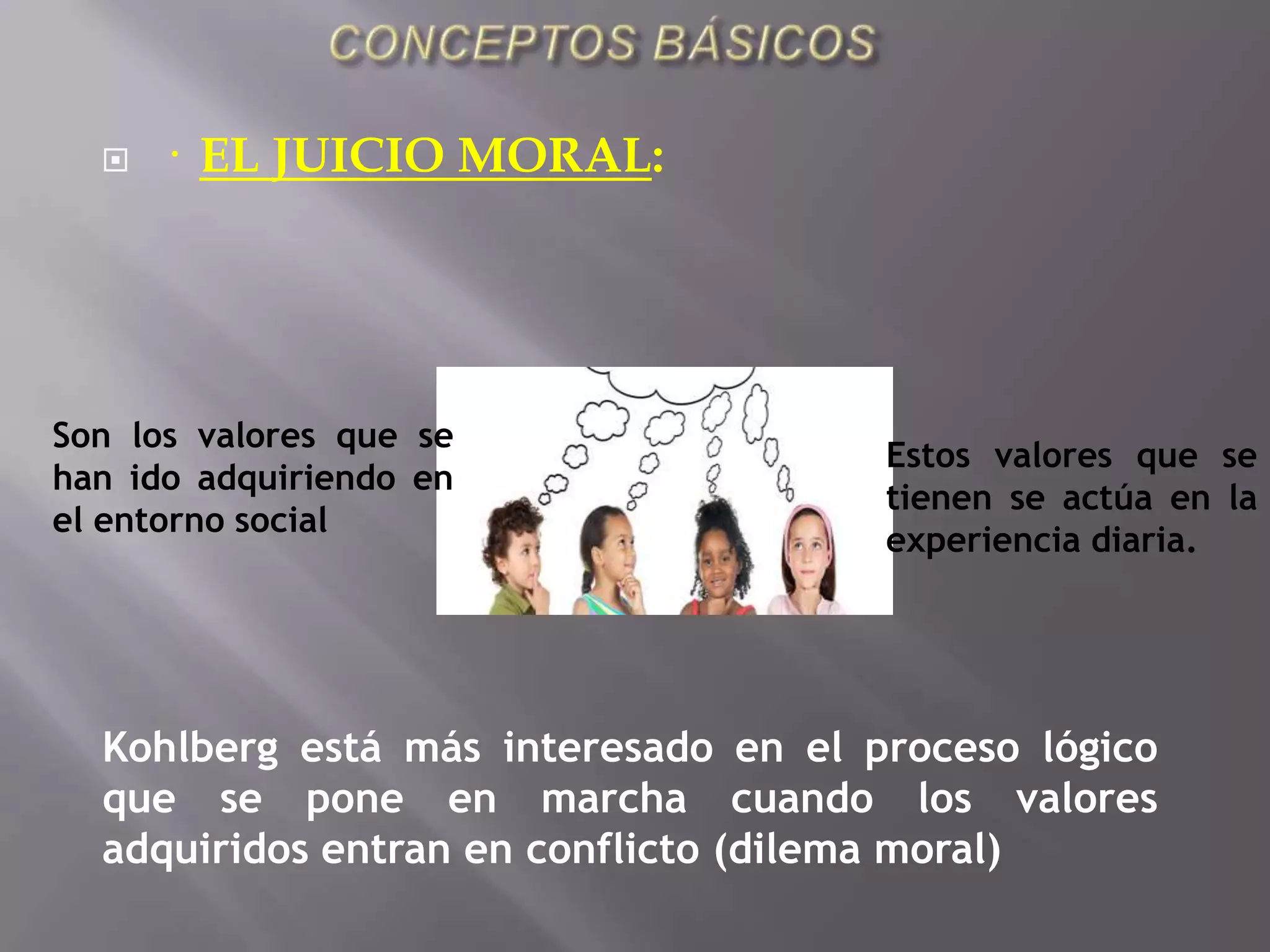 CONCEPTOS BÁSICOS·  EL JUICIO MORAL:Son los valores que se han ido adquiriendo en el entorno socialEstos valores que se tienen se actúa en la experiencia diaria.Kohlberg está más interesado en el proceso lógico que se pone en marcha cuando los valores adquiridos entran en conflicto (dilema moral)