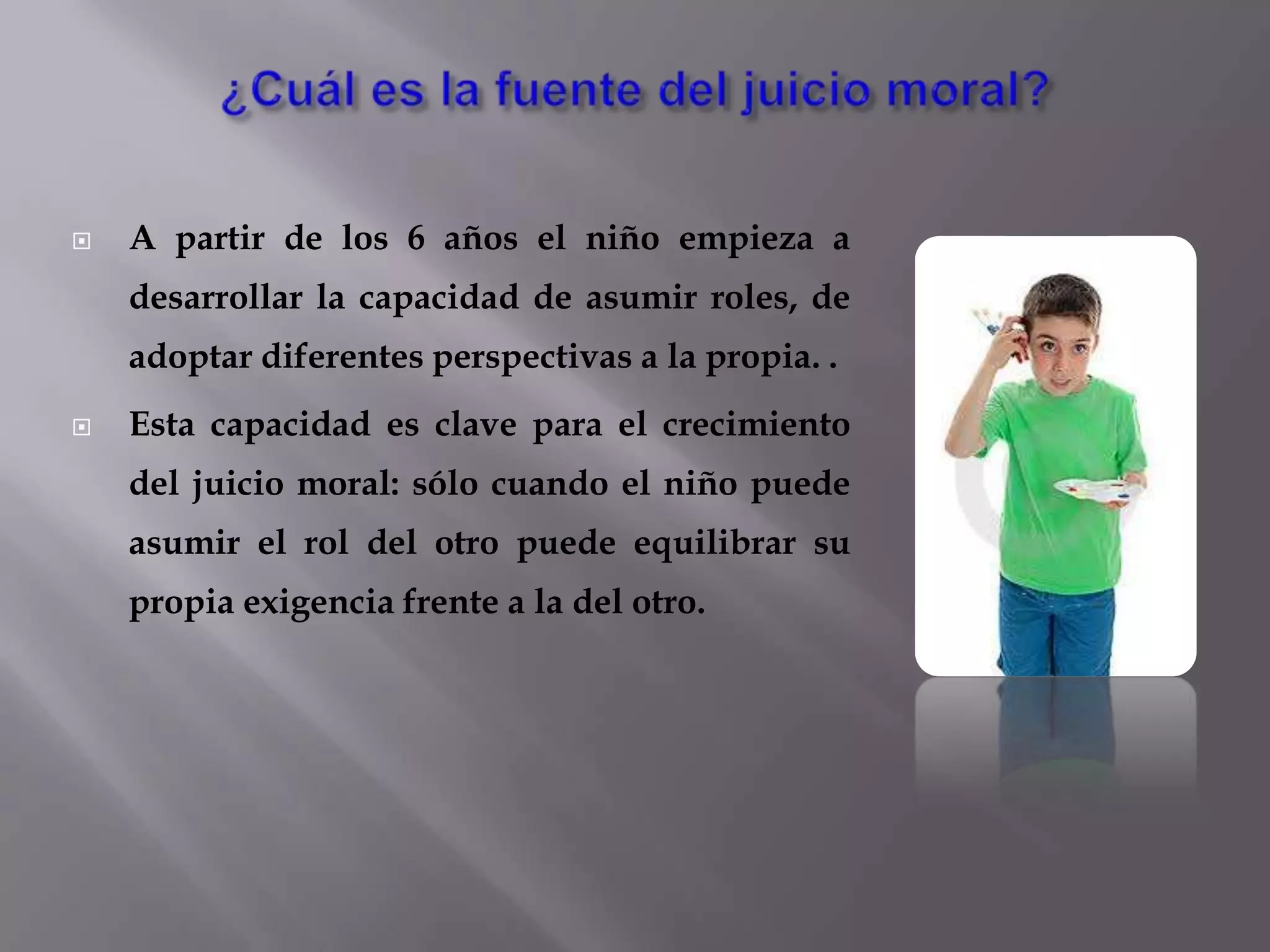 ¿Cuál es la fuente del juicio moral? A partir de los 6 años el niño empieza a desarrollar la capacidad de asumir roles, de adoptar diferentes perspectivas a la propia. .Esta capacidad es clave para el crecimiento del juicio moral: sólo cuando el niño puede asumir el rol del otro puede equilibrar su propia exigencia frente a la del otro.