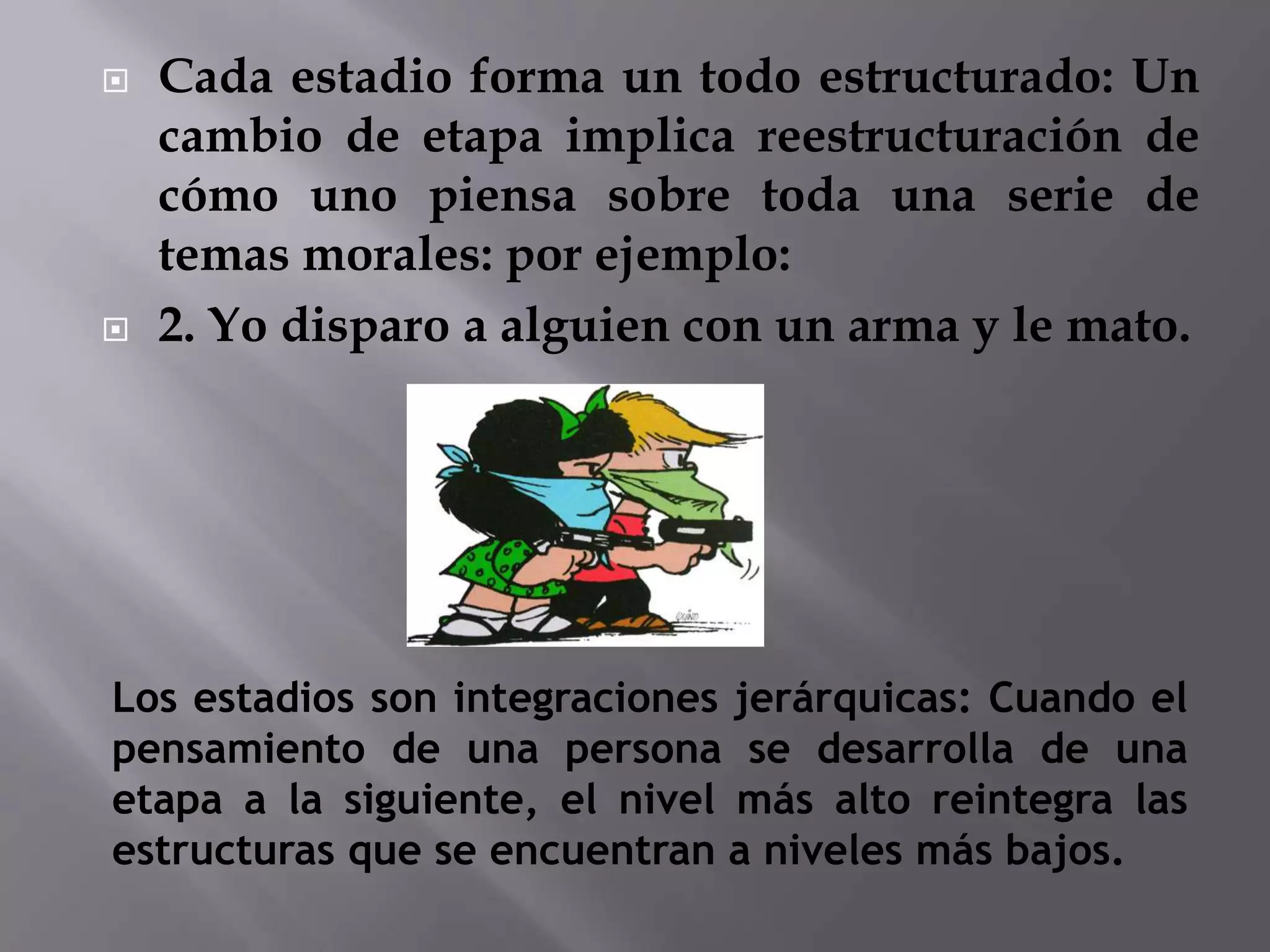 Cada estadio forma un todo estructurado: Un cambio de etapa implica reestructuración de cómo uno piensa sobre toda una serie de temas morales: por ejemplo:2. Yo disparo a alguien con un arma y le mato.Los estadios son integraciones jerárquicas: Cuando el pensamiento de una persona se desarrolla de una etapa a la siguiente, el nivel más alto reintegra las estructuras que se encuentran a niveles más bajos.