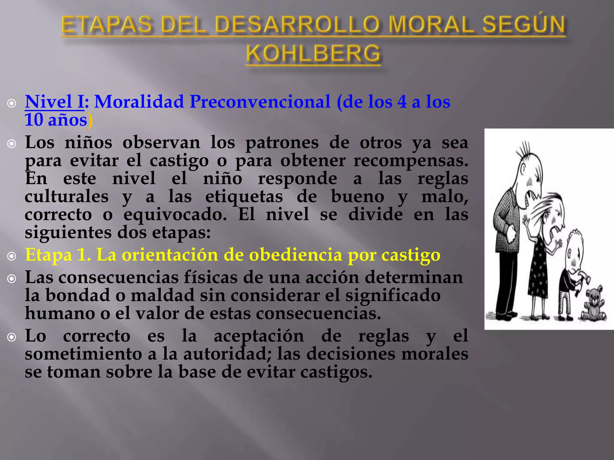 La forma de entrevista que utiliza, la Entrevista sobre Juicio Moral, está compuesta por tres dilemas hipotéticos. Cada dilema implica a un personaje que se encuentra en una situación difícil y tiene que elegir entre dos valores conflictivos.ETAPAS DEL DESARROLLO MORAL SEGÚN KOHLBERGNivel I: Moralidad Preconvencional (de los 4 a los 10 años)