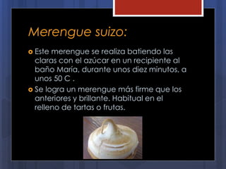 Merengue suizo:
 Este merengue se realiza batiendo las
claras con el azúcar en un recipiente al
baño María, durante unos diez minutos, a
unos 50 C .
 Se logra un merengue más firme que los
anteriores y brillante. Habitual en el
relleno de tartas o frutas.
 