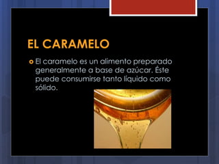 EL CARAMELO
 El caramelo es un alimento preparado
generalmente a base de azúcar. Éste
puede consumirse tanto líquido como
sólido.
 
