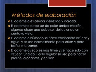 Métodos de elaboración
 El caramelo es azúcar derretida y dorada.
 El caramelo debe ser de color ámbar marrón,
algunos dicen que debe ser del color de un
centavo viejo.
 El caramelo húmedo se hace cocinando azúcar y
agua, y se usa normalmente para salsas y para
bañar manzanas.
 El caramelo seco es más firme y se hace sólo con
azúcar fundida. Por lo regular se usa para hacer
praliné, crocantes, y en flan.
 