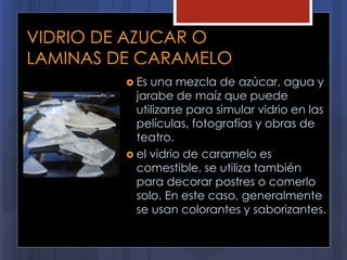 VIDRIO DE AZUCAR O
LAMINAS DE CARAMELO
 Es una mezcla de azúcar, agua y
jarabe de maíz que puede
utilizarse para simular vidrio en las
películas, fotografías y obras de
teatro.
 el vidrio de caramelo es
comestible, se utiliza también
para decorar postres o comerlo
solo. En este caso, generalmente
se usan colorantes y saborizantes.
 