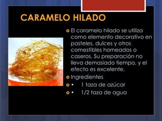 CARAMELO HILADO
 El caramelo hilado se utiliza
como elemento decorativo en
pasteles, dulces y otros
comestibles horneados o
caseros. Su preparación no
lleva demasiado tiempo, y el
efecto es excelente.
 Ingredientes
 • 1 taza de azúcar
 • 1/2 taza de agua
 