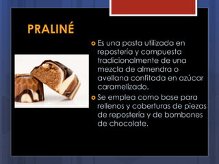 PRALINÉ
 Es una pasta utilizada en
repostería y compuesta
tradicionalmente de una
mezcla de almendra o
avellana confitada en azúcar
caramelizado.
 Se emplea como base para
rellenos y coberturas de piezas
de repostería y de bombones
de chocolate.
 