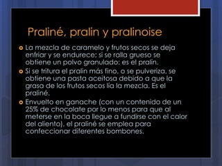 Praliné, pralin y pralinoise
 La mezcla de caramelo y frutos secos se deja
enfriar y se endurece; si se ralla grueso se
obtiene un polvo granulado: es el pralín.
 Si se tritura el pralin más fino, o se pulveriza, se
obtiene una pasta aceitosa debido a que la
grasa de los frutos secos lía la mezcla. Es el
praliné.
 Envuelto en ganache (con un contenido de un
25% de chocolate por lo menos para que al
meterse en la boca llegue a fundirse con el calor
del aliento), el praliné se emplea para
confeccionar diferentes bombones.
 