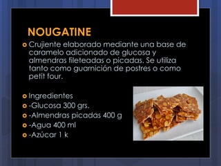 NOUGATINE
 Crujiente elaborado mediante una base de
caramelo adicionado de glucosa y
almendras fileteadas o picadas. Se utiliza
tanto como guarnición de postres o como
petit four.
 Ingredientes
 -Glucosa 300 grs.
 -Almendras picadas 400 g
 -Agua 400 ml
 -Azúcar 1 k
 